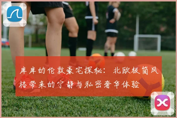 库库的伦敦豪宅探秘：北欧极简风格带来的宁静与私密奢华体验