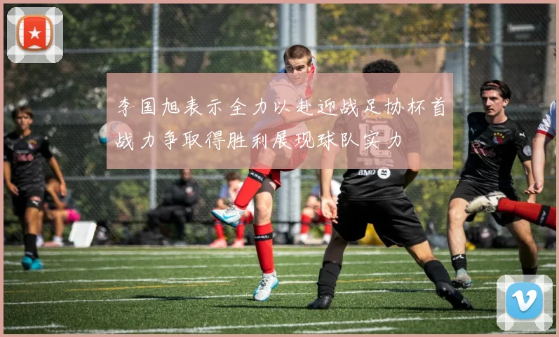 李国旭表示全力以赴迎战足协杯首战力争取得胜利展现球队实力