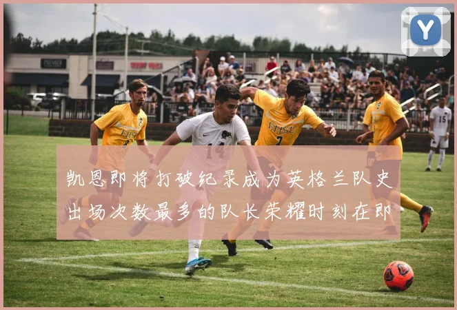 凯恩即将打破纪录成为英格兰队史出场次数最多的队长荣耀时刻在即