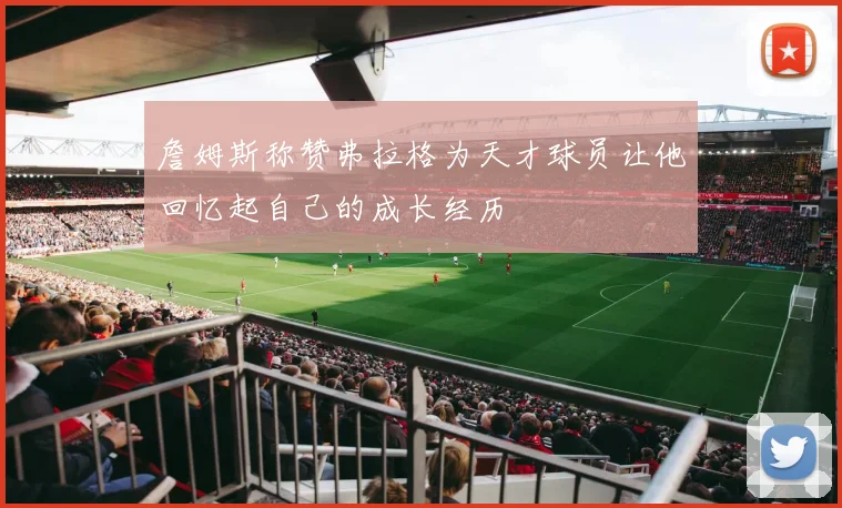 詹姆斯称赞弗拉格为天才球员让他回忆起自己的成长经历