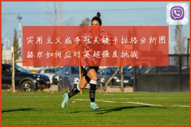 实用主义成夺冠关键卡拉格分析图赫尔如何应对英超强度挑战