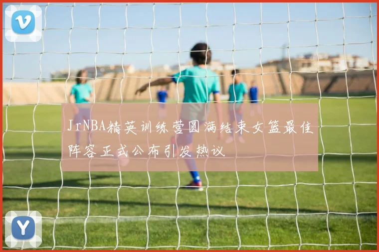 JrNBA精英训练营圆满结束女篮最佳阵容正式公布引发热议