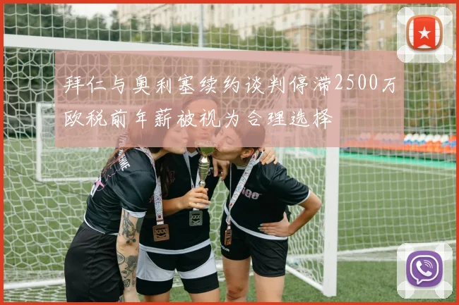 拜仁与奥利塞续约谈判停滞2500万欧税前年薪被视为合理选择