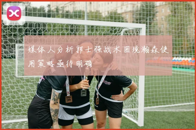 媒体人分析郭士强战术困境瀚森使用策略亟待明确